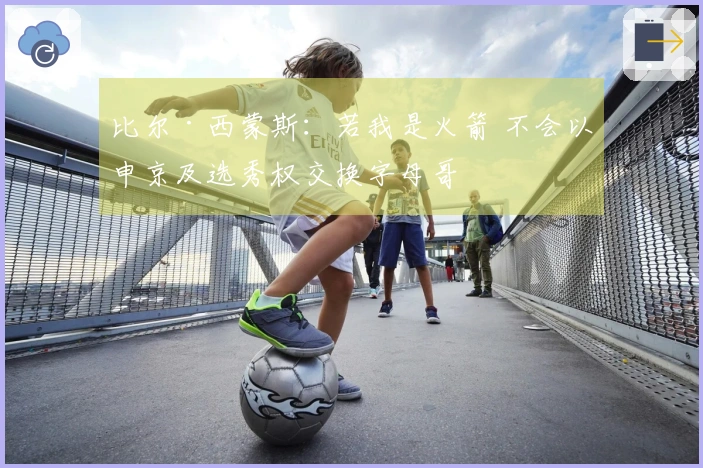 比尔·西蒙斯:若我是火箭 不会以申京及选秀权交换字母哥