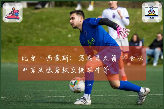 比尔·西蒙斯：若我是火箭 不会以申京及选秀权交换字母哥